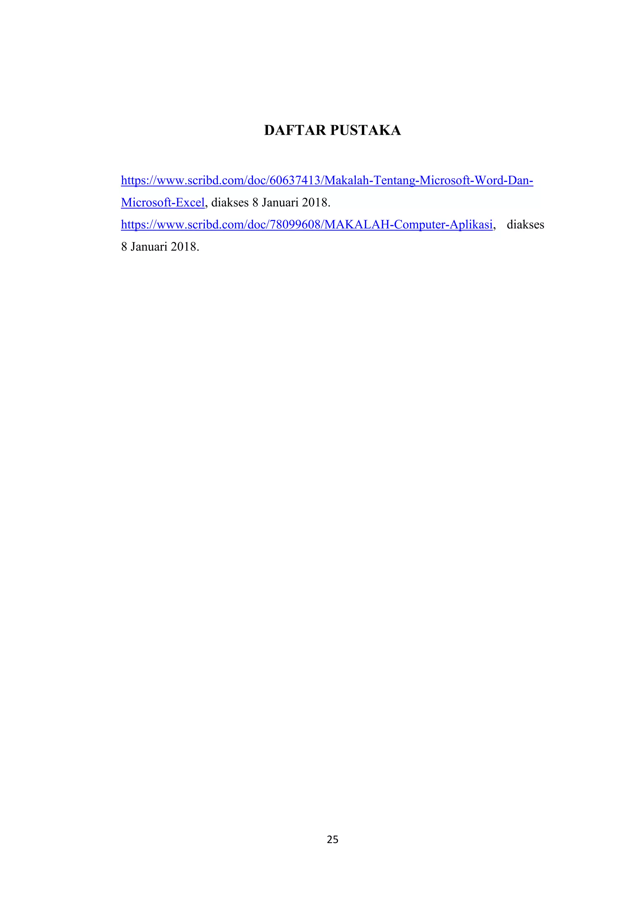 25
DAFTAR PUSTAKA
https://www.scribd.com/doc/60637413/Makalah-Tentang-Microsoft-Word-Dan-
Microsoft-Excel, diakses 8 Januari 2018.
https://www.scribd.com/doc/78099608/MAKALAH-Computer-Aplikasi, diakses
8 Januari 2018.
 