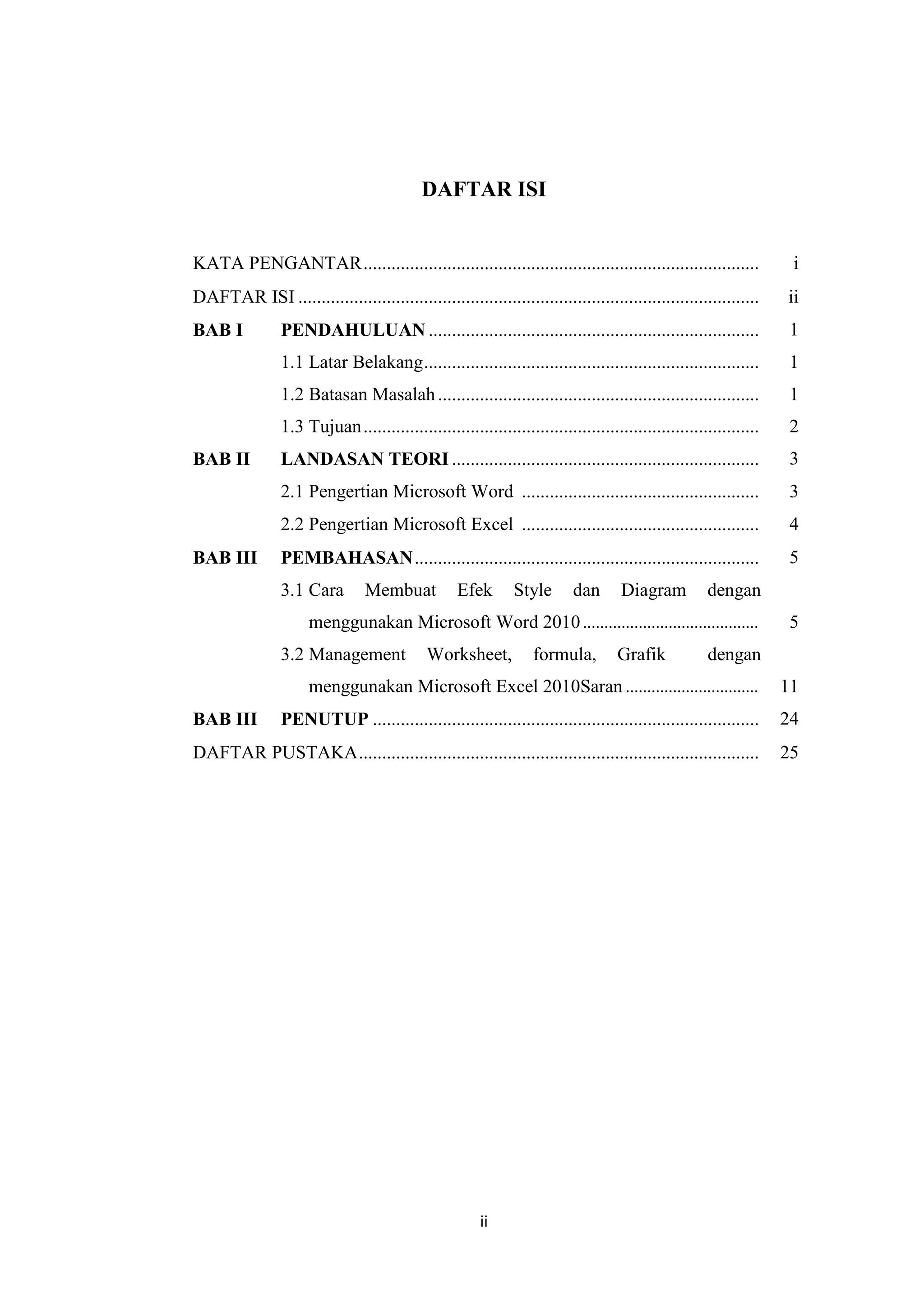 ii
DAFTAR ISI
KATA PENGANTAR..................................................................................... i
DAFTAR ISI ................................................................................................... ii
BAB I PENDAHULUAN ....................................................................... 1
1.1 Latar Belakang........................................................................
1.2 Batasan Masalah.....................................................................
1.3 Tujuan.....................................................................................
1
1
2
BAB II LANDASAN TEORI .................................................................. 3
2.1 Pengertian Microsoft Word ................................................... 3
2.2 Pengertian Microsoft Excel ................................................... 4
BAB III PEMBAHASAN.......................................................................... 5
3.1 Cara Membuat Efek Style dan Diagram dengan
menggunakan Microsoft Word 2010.........................................
3.2 Management Worksheet, formula, Grafik dengan
menggunakan Microsoft Excel 2010Saran ...............................
5
11
BAB III PENUTUP ................................................................................... 24
DAFTAR PUSTAKA...................................................................................... 25
 