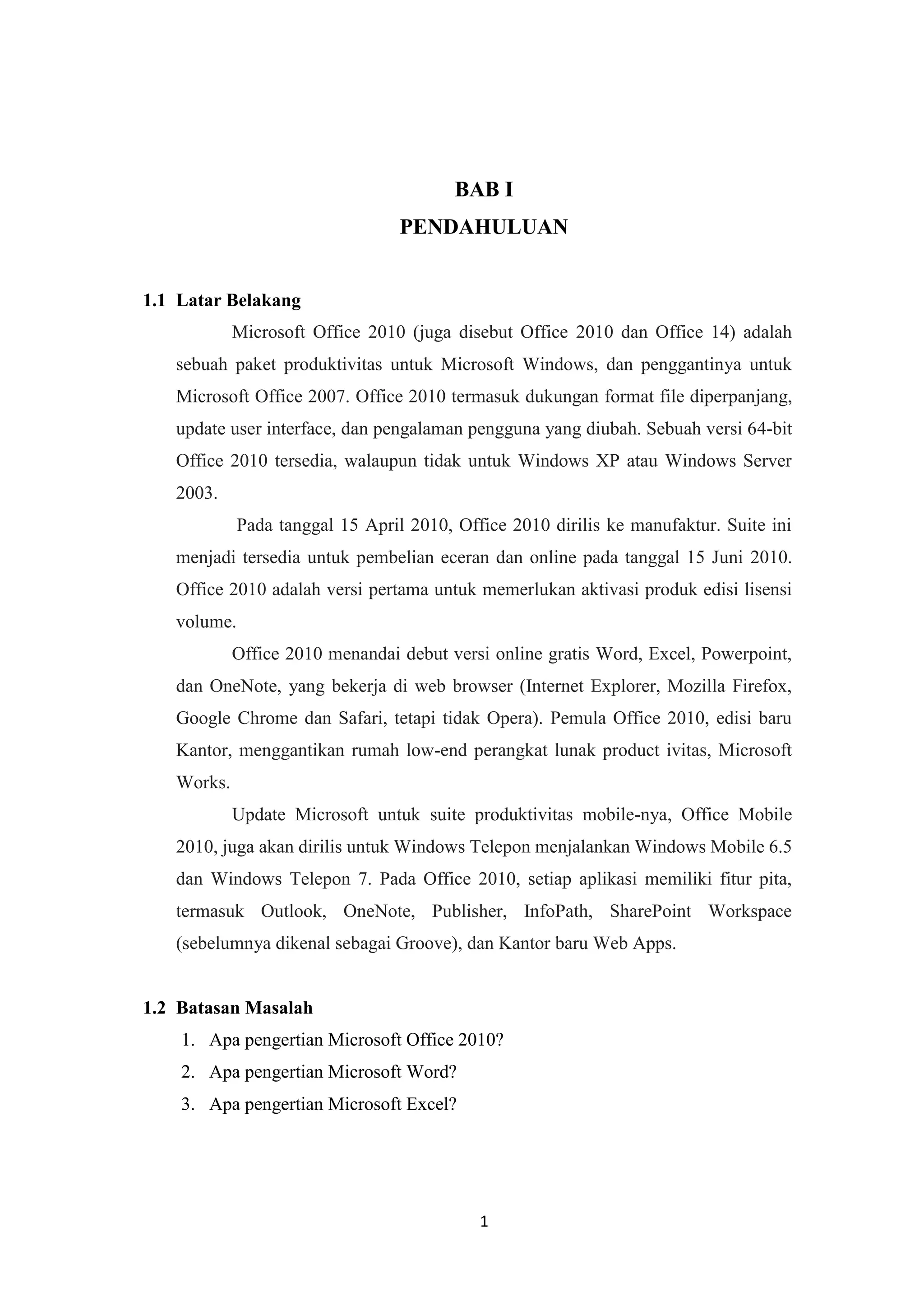 1
BAB I
PENDAHULUAN
1.1 Latar Belakang
Microsoft Office 2010 (juga disebut Office 2010 dan Office 14) adalah
sebuah paket produktivitas untuk Microsoft Windows, dan penggantinya untuk
Microsoft Office 2007. Office 2010 termasuk dukungan format file diperpanjang,
update user interface, dan pengalaman pengguna yang diubah. Sebuah versi 64-bit
Office 2010 tersedia, walaupun tidak untuk Windows XP atau Windows Server
2003.
Pada tanggal 15 April 2010, Office 2010 dirilis ke manufaktur. Suite ini
menjadi tersedia untuk pembelian eceran dan online pada tanggal 15 Juni 2010.
Office 2010 adalah versi pertama untuk memerlukan aktivasi produk edisi lisensi
volume.
Office 2010 menandai debut versi online gratis Word, Excel, Powerpoint,
dan OneNote, yang bekerja di web browser (Internet Explorer, Mozilla Firefox,
Google Chrome dan Safari, tetapi tidak Opera). Pemula Office 2010, edisi baru
Kantor, menggantikan rumah low-end perangkat lunak product ivitas, Microsoft
Works.
Update Microsoft untuk suite produktivitas mobile-nya, Office Mobile
2010, juga akan dirilis untuk Windows Telepon menjalankan Windows Mobile 6.5
dan Windows Telepon 7. Pada Office 2010, setiap aplikasi memiliki fitur pita,
termasuk Outlook, OneNote, Publisher, InfoPath, SharePoint Workspace
(sebelumnya dikenal sebagai Groove), dan Kantor baru Web Apps.
1.2 Batasan Masalah
1. Apa pengertian Microsoft Office 2010?
2. Apa pengertian Microsoft Word?
3. Apa pengertian Microsoft Excel?
 