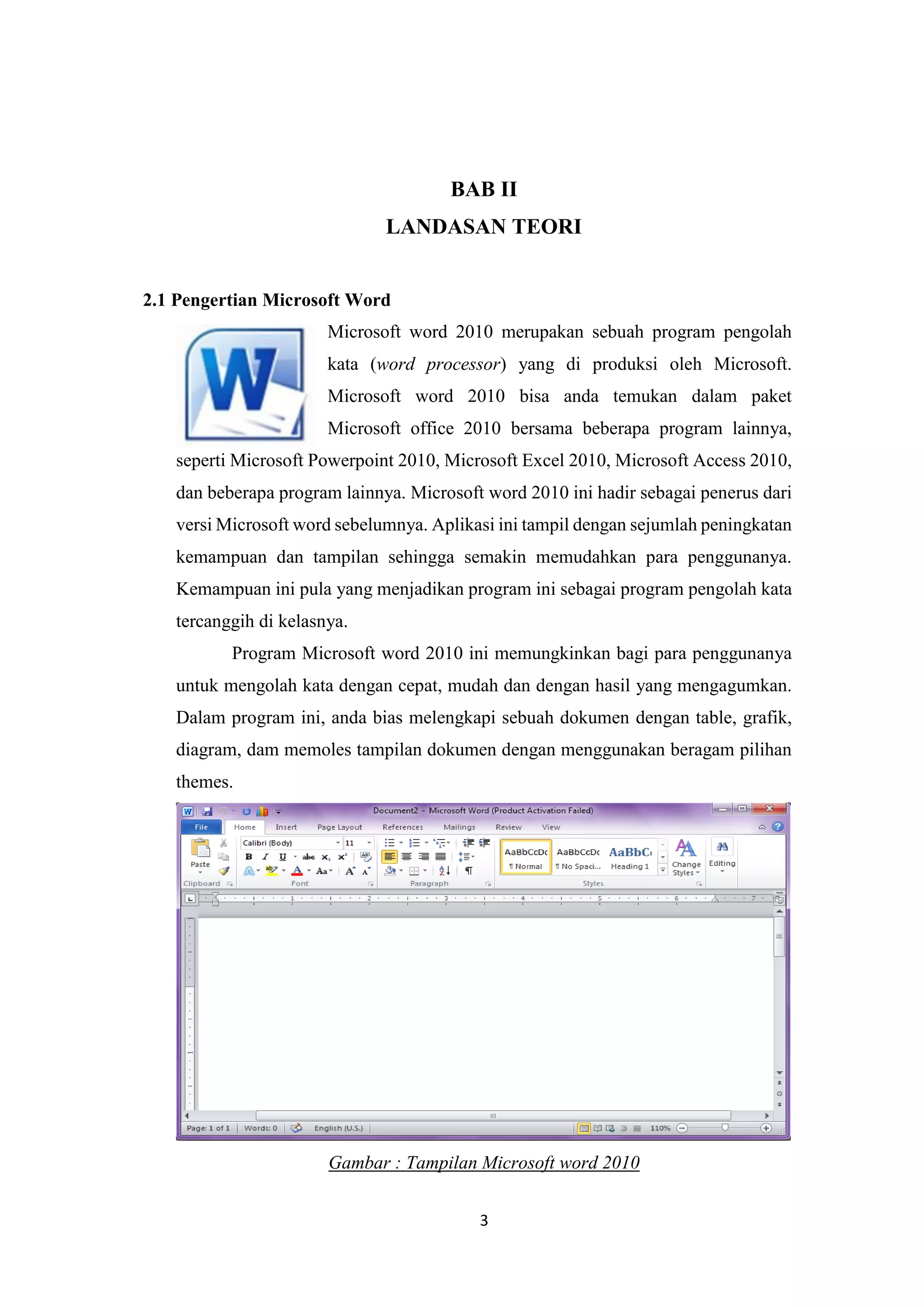 3
BAB II
LANDASAN TEORI
2.1 Pengertian Microsoft Word
Microsoft word 2010 merupakan sebuah program pengolah
kata (word processor) yang di produksi oleh Microsoft.
Microsoft word 2010 bisa anda temukan dalam paket
Microsoft office 2010 bersama beberapa program lainnya,
seperti Microsoft Powerpoint 2010, Microsoft Excel 2010, Microsoft Access 2010,
dan beberapa program lainnya. Microsoft word 2010 ini hadir sebagai penerus dari
versi Microsoft word sebelumnya. Aplikasi ini tampil dengan sejumlah peningkatan
kemampuan dan tampilan sehingga semakin memudahkan para penggunanya.
Kemampuan ini pula yang menjadikan program ini sebagai program pengolah kata
tercanggih di kelasnya.
Program Microsoft word 2010 ini memungkinkan bagi para penggunanya
untuk mengolah kata dengan cepat, mudah dan dengan hasil yang mengagumkan.
Dalam program ini, anda bias melengkapi sebuah dokumen dengan table, grafik,
diagram, dam memoles tampilan dokumen dengan menggunakan beragam pilihan
themes.
Gambar : Tampilan Microsoft word 2010
 