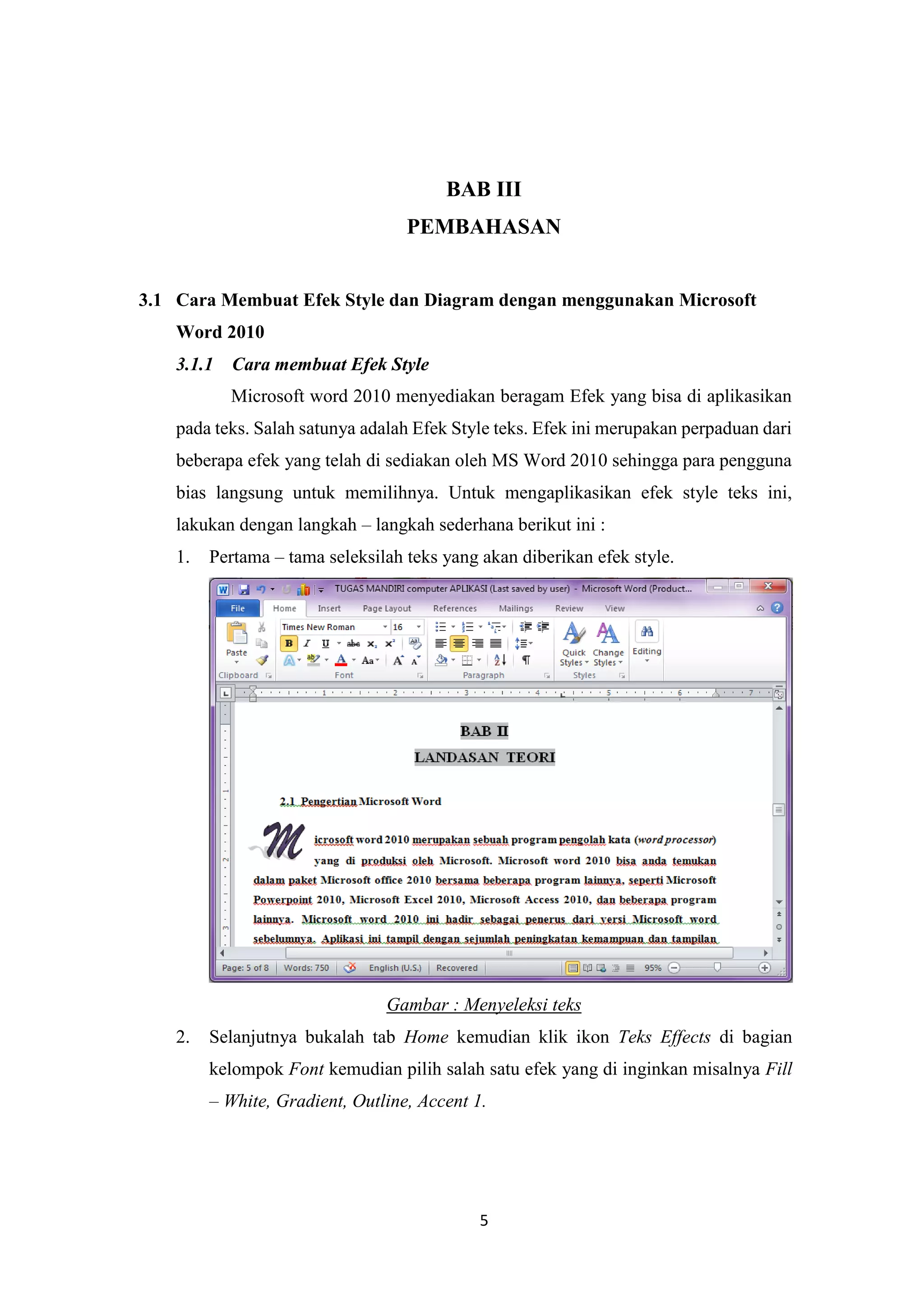 5
BAB III
PEMBAHASAN
3.1 Cara Membuat Efek Style dan Diagram dengan menggunakan Microsoft
Word 2010
3.1.1 Cara membuat Efek Style
Microsoft word 2010 menyediakan beragam Efek yang bisa di aplikasikan
pada teks. Salah satunya adalah Efek Style teks. Efek ini merupakan perpaduan dari
beberapa efek yang telah di sediakan oleh MS Word 2010 sehingga para pengguna
bias langsung untuk memilihnya. Untuk mengaplikasikan efek style teks ini,
lakukan dengan langkah – langkah sederhana berikut ini :
1. Pertama – tama seleksilah teks yang akan diberikan efek style.
Gambar : Menyeleksi teks
2. Selanjutnya bukalah tab Home kemudian klik ikon Teks Effects di bagian
kelompok Font kemudian pilih salah satu efek yang di inginkan misalnya Fill
– White, Gradient, Outline, Accent 1.
 