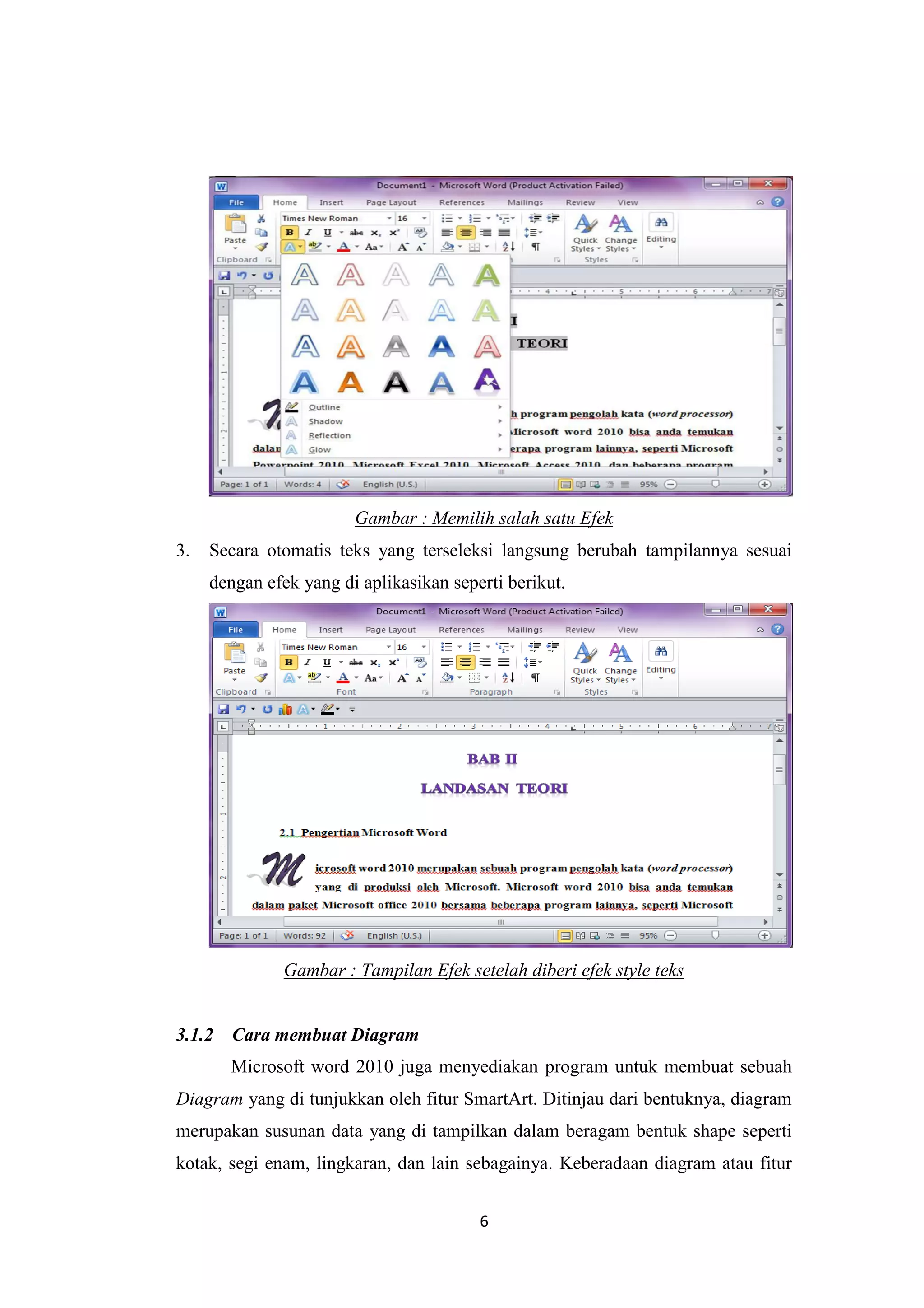 6
Gambar : Memilih salah satu Efek
3. Secara otomatis teks yang terseleksi langsung berubah tampilannya sesuai
dengan efek yang di aplikasikan seperti berikut.
Gambar : Tampilan Efek setelah diberi efek style teks
3.1.2 Cara membuat Diagram
Microsoft word 2010 juga menyediakan program untuk membuat sebuah
Diagram yang di tunjukkan oleh fitur SmartArt. Ditinjau dari bentuknya, diagram
merupakan susunan data yang di tampilkan dalam beragam bentuk shape seperti
kotak, segi enam, lingkaran, dan lain sebagainya. Keberadaan diagram atau fitur
 