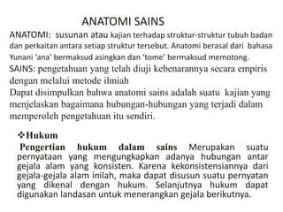 ANATOMI SAINS
ANATOMI: susunan atau kajian terhadap struktur-struktur tubuh badan
dan perkaitan antara setiap struktur tersebut. Anatomi berasal dari bahasa
Yunani ‘ana’ bermaksud asingkan dan ‘tome’ bermaksud memotong.
SAINS: pengetahuan yang telah diuji kebenarannya secara empiris
dengan melalui metode ilmiah
Dapat disimpulkan bahwa anatomi sains adalah suatu kajian yang
menjelaskan bagaimana hubungan-hubungan yang terjadi dalam
memperoleh pengetahuan itu sendiri.
Hukum
Pengertian hukum dalam sains Merupakan suatu
pernyataan yang mengungkapkan adanya hubungan antar
gejala alam yang konsisten. Karena kekonsistensiannya dari
gejala-gejala alam inilah, maka dapat disusun suatu pernyatan
yang dikenal dengan hukum. Selanjutnya hukum dapat
digunakan landasan untuk menerangkan gejala berikutnya.
 