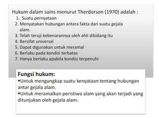 Hukum dalam sains menurut Therdorson (1970) adalah :
1. Suatu pernyataan
2. Menyatakan hubungan antara fakta dari suatu gejala
alam.
3. Telah teruji kebenarannya oleh ahli dibidang itu
4. Bersifat universal
5. Dapat digunakan untuk meramal
6. Berlaku pada kondisi terbatas
7. Hanya berlaku apabila kondisi terpenuhi
Fungsi hukum:
Untuk mengungkap suatu kenyataan tentang hubungan
antar gejala alam.
Untuk meramalkan peristiwa alam yang akan terjadi yang
ditunjukan oleh gejala alam.
 