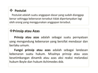 Postulat
Postulat adalah suatu anggapan dasar yang sudah dianggap
benar sehingga kebenaran tersebut tidak dipertanyakan lagi
oleh orang yang menggunakan anggapan tersebut.
Prinsip atau Azas
Prinsip atau azas adalah sebagai suatu pernyataan
yang mengandung kebenaran yang bersifat mendasar dan
berlaku umum.
Fungsi prinsip atau azas adalah sebagai landasan
kebenaran suatu hukum. Misalnya prinsip atau azas
kesetimbangan dinamik atau azas aksi reaksi melandasi
hukum Boyle dan hukum Achimedes dsb.
 
