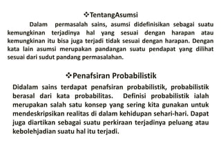 TentangAsumsi
Dalam permasalah sains, asumsi didefinisikan sebagai suatu
kemungkinan terjadinya hal yang sesuai dengan harapan atau
kemungkinan itu bisa juga terjadi tidak sesuai dengan harapan. Dengan
kata lain asumsi merupakan pandangan suatu pendapat yang dilihat
sesuai dari sudut pandang permasalahan.
Penafsiran Probabilistik
Didalam sains terdapat penafsiran probabilistik, probabilistik
berasal dari kata probabilitas. Definisi probabilistik ialah
merupakan salah satu konsep yang sering kita gunakan untuk
mendeskripsikan realitas di dalam kehidupan sehari-hari. Dapat
juga diartikan sebagai suatu perkiraan terjadinya peluang atau
kebolehjadian suatu hal itu terjadi.
 