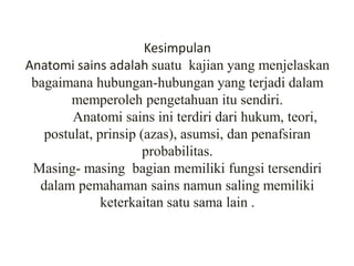 Kesimpulan
Anatomi sains adalah suatu kajian yang menjelaskan
bagaimana hubungan-hubungan yang terjadi dalam
memperoleh pengetahuan itu sendiri.
Anatomi sains ini terdiri dari hukum, teori,
postulat, prinsip (azas), asumsi, dan penafsiran
probabilitas.
Masing- masing bagian memiliki fungsi tersendiri
dalam pemahaman sains namun saling memiliki
keterkaitan satu sama lain .
 