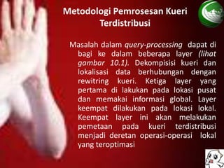 Metodologi Pemrosesan Kueri
       Terdistribusi

 Masalah dalam query-processing dapat di
  bagi ke dalam beberapa layer (lihat
  gambar 10.1). Dekompisisi kueri dan
  lokalisasi data berhubungan dengan
  rewitring kueri. Ketiga layer yang
  pertama di lakukan pada lokasi pusat
  dan memakai informasi global. Layer
  keempat dilakukan pada lokasi lokal.
  Keempat layer ini akan melakukan
  pemetaan pada kueri terdistribusi
  menjadi deretan operasi-operasi lokal
  yang teroptimasi
 