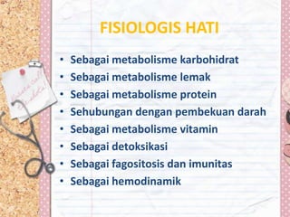 FISIOLOGIS HATI
•   Sebagai metabolisme karbohidrat
•   Sebagai metabolisme lemak
•   Sebagai metabolisme protein
•   Sehubungan dengan pembekuan darah
•   Sebagai metabolisme vitamin
•   Sebagai detoksikasi
•   Sebagai fagositosis dan imunitas
•   Sebagai hemodinamik
 