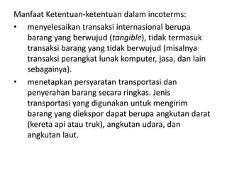 Manfaat Ketentuan-ketentuan dalam incoterms:
• menyelesaikan transaksi internasional berupa
barang yang berwujud (tangible), tidak termasuk
transaksi barang yang tidak berwujud (misalnya
transaksi perangkat lunak komputer, jasa, dan lain
sebagainya).
• menetapkan persyaratan transportasi dan
penyerahan barang secara ringkas. Jenis
transportasi yang digunakan untuk mengirim
barang yang diekspor dapat berupa angkutan darat
(kereta api atau truk), angkutan udara, dan
angkutan laut.
 