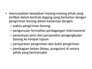 • menunjukkan kewajiban masing-masing pihak yang
terlibat dalam kontrak dagang yang berkaitan dengan
pengiriman barang dalam kaitannya dengan:
– waktu pengiriman barang.
– pengurusan formalitas perdagangan internasional
– penentuan jenis dan persyaratan pengangkutan
barang ke tempat tujuan
– persyaratan pengiriman dan bukti pengiriman
– pembagian beban (biaya, pungutan) di antara
pihak yang bertransaksi
 