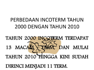 PERBEDAAN INCOTERM TAHUN
2000 DENGAN TAHUN 2010
TAHUN 2000 INCOTERM TERDAPAT
13 MACAM TERM, DAN MULAI
TAHUN 2010 HINGGA KINI SUDAH
DIRINCI MENJADI 11 TERM.
 