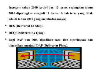 Incoterm tahun 2000 terdiri dari 13 terms, sedangkan tahun
2010 diperingkas menjadi 11 terms. Inilah term yang tidak
ada di tahun 2010 yang membedakannya;
• DES (Delivered Ex Ship)
• DEQ (Delivered Ex Quay)
• Bagi DAF dan DDU dijadikan satu, dan diperingkas dan
digantikan menjadi DAP (Deliver at Place).
 