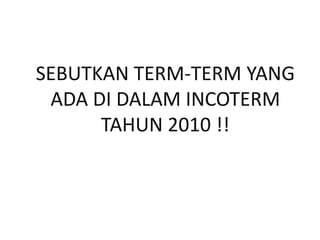 SEBUTKAN TERM-TERM YANG
ADA DI DALAM INCOTERM
TAHUN 2010 !!
 