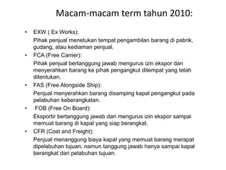 Macam-macam term tahun 2010:
• EXW ( Ex Works):
Pihak penjual menetukan tempat pengambilan barang di pabrik,
gudang, atau kediaman penjual.
• FCA (Free Carrier):
Pihak penjual bertanggung jawab mengurus izin ekspor dan
menyerahkan barang ke pihak pengangkut ditempat yang telah
ditentukan.
• FAS (Free Alongside Ship):
Penjual menyerahkan barang disamping kapal pengangkut pada
pelabuhan keberangkatan.
• FOB (Free On Board):
Eksportir bertanggung jawab dari mengurus izin ekspor sampai
memuat barang di kapal yang siap berangkat.
• CFR (Cost and Freight):
Penjual menanggung biaya kapal yang memuat barang merapat
dipelabuhan tujuan, namun tanggung jawab hanya sampai kapal
berangkat dari pelabuhan tujuan.
 