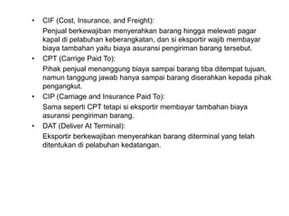 • CIF (Cost, Insurance, and Freight):
Penjual berkewajiban menyerahkan barang hingga melewati pagar
kapal di pelabuhan keberangkatan, dan si eksportir wajib membayar
biaya tambahan yaitu biaya asuransi pengiriman barang tersebut.
• CPT (Carrige Paid To):
Pihak penjual menanggung biaya sampai barang tiba ditempat tujuan,
namun tanggung jawab hanya sampai barang diserahkan kepada pihak
pengangkut.
• CIP (Carriage and Insurance Paid To):
Sama seperti CPT tetapi si eksportir membayar tambahan biaya
asuransi pengiriman barang.
• DAT (Deliver At Terminal):
Eksportir berkewajiban menyerahkan barang diterminal yang telah
ditentukan di pelabuhan kedatangan.
 