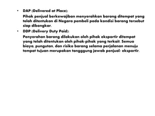 • DAP (Delivered at Place):
Pihak penjual berkewajiban menyerahkan barang ditempat yang
telah ditentukan di Negara pembeli pada kondisi barang tersebut
siap dibongkar.
• DDP (Delivery Duty Paid):
Penyerahan barang dilakukan oleh pihak eksportir ditempat
yang telah ditentukan oleh pihak-pihak yang terkait. Semua
biaya, pungutan, dan risiko barang selama perjalanan menuju
tempat tujuan merupakan tangggung jawab penjual/ eksportir.
 