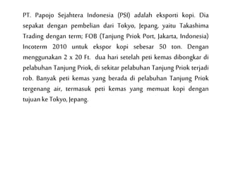PT. Papojo Sejahtera Indonesia (PSI) adalah eksporti kopi. Dia
sepakat dengan pembelian dari Tokyo, Jepang, yaitu Takashima
Trading dengan term; FOB (Tanjung Priok Port, Jakarta, Indonesia)
Incoterm 2010 untuk ekspor kopi sebesar 50 ton. Dengan
menggunakan 2 x 20 Ft. dua hari setelah peti kemas dibongkar di
pelabuhan Tanjung Priok, di sekitar pelabuhan Tanjung Priok terjadi
rob. Banyak peti kemas yang berada di pelabuhan Tanjung Priok
tergenang air, termasuk peti kemas yang memuat kopi dengan
tujuanke Tokyo, Jepang.
 