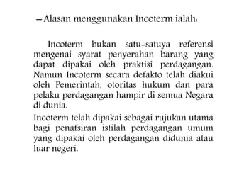 –Alasan menggunakan Incoterm ialah:
Incoterm bukan satu-satuya referensi
mengenai syarat penyerahan barang yang
dapat dipakai oleh praktisi perdagangan.
Namun Incoterm secara defakto telah diakui
oleh Pemerintah, otoritas hukum dan para
pelaku perdagangan hampir di semua Negara
di dunia.
Incoterm telah dipakai sebagai rujukan utama
bagi penafsiran istilah perdagangan umum
yang dipakai oleh perdagangan didunia atau
luar negeri.
 