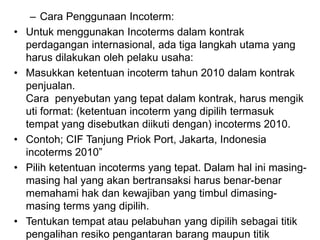 – Cara Penggunaan Incoterm:
• Untuk menggunakan Incoterms dalam kontrak
perdagangan internasional, ada tiga langkah utama yang
harus dilakukan oleh pelaku usaha:
• Masukkan ketentuan incoterm tahun 2010 dalam kontrak
penjualan.
Cara penyebutan yang tepat dalam kontrak, harus mengik
uti format: (ketentuan incoterm yang dipilih termasuk
tempat yang disebutkan diikuti dengan) incoterms 2010.
• Contoh; CIF Tanjung Priok Port, Jakarta, Indonesia
incoterms 2010”
• Pilih ketentuan incoterms yang tepat. Dalam hal ini masing-
masing hal yang akan bertransaksi harus benar-benar
memahami hak dan kewajiban yang timbul dimasing-
masing terms yang dipilih.
• Tentukan tempat atau pelabuhan yang dipilih sebagai titik
pengalihan resiko pengantaran barang maupun titik
 