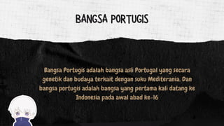 Bangsa Portugis adalah bangsa asli Portugal yang secara
genetik dan budaya terkait dengan suku Mediterania. Dan
bangsa portugis adalah bangsa yang pertama kali datang ke
Indonesia pada awal abad ke-16
BANGSA PORTUGIS
 
