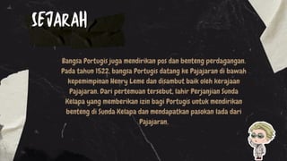Bangsa Portugis juga mendirikan pos dan benteng perdagangan.
Pada tahun 1522, bangsa Portugis datang ke Pajajaran di bawah
kepemimpinan Henry Leme dan disambut baik oleh kerajaan
Pajajaran. Dari pertemuan tersebut, lahir Perjanjian Sunda
Kelapa yang memberikan izin bagi Portugis untuk mendirikan
benteng di Sunda Kelapa dan mendapatkan pasokan lada dari
Pajajaran.
SEJARAH
 