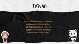 TUJUAN
tujuan mereka datang ke indonesia
adalah untuk mencari sumber
perdagangan rempah-rempah
yang mengutungkan dan untuk
menyebarkan Katolik Roma.
 