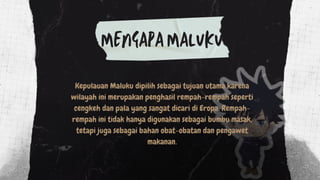 Kepulauan Maluku dipilih sebagai tujuan utama karena
wilayah ini merupakan penghasil rempah-rempah seperti
cengkeh dan pala yang sangat dicari di Eropa. Rempah-
rempah ini tidak hanya digunakan sebagai bumbu masak,
tetapi juga sebagai bahan obat-obatan dan pengawet
makanan.
MENGAPA MALUKU
 
