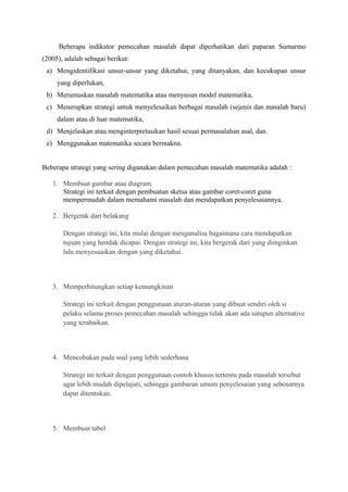 Beberapa indikator pemecahan masalah dapat diperhatikan dari paparan Sumarmo 
(2005), adalah sebagai berikut: 
a) Mengidentifikasi unsur-unsur yang diketahui, yang ditanyakan, dan kecukupan unsur 
yang diperlukan, 
b) Merumuskan masalah matematika atau menyusun model matematika, 
c) Menerapkan strategi untuk menyelesaikan berbagai masalah (sejenis dan masalah baru) 
dalam atau di luar matematika, 
d) Menjelaskan atau menginterpretasikan hasil sesuai permasalahan asal, dan. 
e) Menggunakan matematika secara bermakna. 
Beberapa strategi yang sering digunakan dalam pemecahan masalah matematika adalah : 
1. Membuat gambar atau diagram. 
Strategi ini terkait dengan pembuatan sketsa atau gambar coret-coret guna 
mempermudah dalam memahami masalah dan mendapatkan penyelesaiannya. 
2. Bergerak dari belakang 
Dengan strategi ini, kita mulai dengan menganalisa bagaimana cara mendapatkan 
tujuan yang hendak dicapai. Dengan strategi ini, kita bergerak dari yang diinginkan 
lalu menyesuaikan dengan yang diketahui. 
3. Memperhitungkan setiap kemungkinan 
Strategi ini terkait dengan penggunaan aturan-aturan yang dibuat sendiri oleh si 
pelaku selama proses pemecahan masalah sehingga tidak akan ada satupun alternative 
yang terabaikan. 
4. Mencobakan pada soal yang lebih sederhana 
Strategi ini terkait dengan penggunaan contoh khusus tertentu pada masalah tersebut 
agar lebih mudah dipelajari, sehingga gambaran umum penyelesaian yang sebenarnya 
dapat ditentukan. 
5. Membuat tabel 
 
