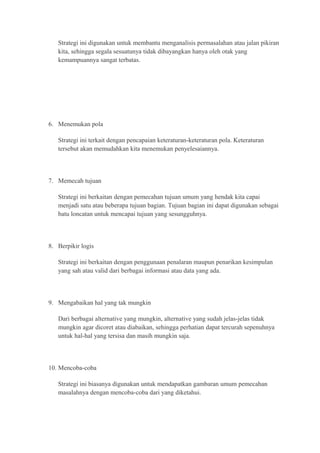Strategi ini digunakan untuk membantu menganalisis permasalahan atau jalan pikiran 
kita, sehingga segala sesuatunya tidak dibayangkan hanya oleh otak yang 
kemampuannya sangat terbatas. 
6. Menemukan pola 
Strategi ini terkait dengan pencapaian keteraturan-keteraturan pola. Keteraturan 
tersebut akan memudahkan kita menemukan penyelesaiannya. 
7. Memecah tujuan 
Strategi ini berkaitan dengan pemecahan tujuan umum yang hendak kita capai 
menjadi satu atau beberapa tujuan bagian. Tujuan bagian ini dapat digunakan sebagai 
batu loncatan untuk mencapai tujuan yang sesungguhnya. 
8. Berpikir logis 
Strategi ini berkaitan dengan penggunaan penalaran maupun penarikan kesimpulan 
yang sah atau valid dari berbagai informasi atau data yang ada. 
9. Mengabaikan hal yang tak mungkin 
Dari berbagai alternative yang mungkin, alternative yang sudah jelas-jelas tidak 
mungkin agar dicoret atau diabaikan, sehingga perhatian dapat tercurah sepenuhnya 
untuk hal-hal yang tersisa dan masih mungkin saja. 
10. Mencoba-coba 
Strategi ini biasanya digunakan untuk mendapatkan gambaran umum pemecahan 
masalahnya dengan mencoba-coba dari yang diketahui. 
 