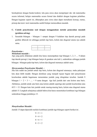 bereksplorasi dengan benda konkret, lalu para siswa akan mempelajari ide- ide matematika 
secara informal, belajar matematika secara formal dan diakhiri dengan kegiatan pelatihan. 
Dengan kegiatan seperti ini, diharapkan para siswa akan dapat memahami konsep, rumus, 
prinsip dan teori- teori matematika sambil belajar memecahkan masalah. 
C. Contoh penyelesaian soal dengan menggunakan metode pemecahan masalah 
(problem solving) 
1. Susunlah bilangan – bilangan 1 sampai dengan 9 kedalam tiap daerah persegi pada 
gambar dibawah ini sehingga jumlah tiap baris, kolom dan diagonal utama nya adalah 
sama. 
Penyelesaian : 
Memahami masalah : 
Apa yang perlu dilakukan adalah kita harus menempatkan tiap bilangan 1, 2, 3 .... 9 dalam 
tiap daerah persegi ( tiap bilangan hanya di gunakan satu kali ), sedemikian sehingga jumlah 
bilangan –bilangan pada tiap baris, kolom dan diagonal utamanya adalah sama. 
Merencanakan Penyelesaian Masalah : 
Jika kita sudah tau jumlah untuk tiap baris, kolom dan diagonal utamanya, maka pekerjaan 
kita akan lebih mudah. Dengan demikian yang menjadi tujuan bagian dari penyelesaian 
keseluruhan adalah bagaimana menentukan jumlah yang diinginkan tersebut. Jumlah 9 
bilangan 1 + 2 + 3 + .... + 9 sama dengan tiga kali jumlah dari satu kolom atau baris. 
Akibatnya, jumlah untuk satu baris atau kolom adalah sepertiga dari jumlah keseluruhan atau 
45/3 = 15. Dengan kata lain jumlah untuk masing-masing baris, kolom atau diagonal utama 
adalah 15. Langkah selanjutnya adalah bahwa kita harus menentukan kombinasi tiga bilangan 
sedemikian hingga jumlahnya 15. 
Menyelesaikan Masalah : 
Jumlah 15 dapat diperoleh melalui kombinasi jumlah tiga bilangan seperti berikut ini . 
9 + 5 + 1 
9 + 4 + 2 
8 + 6 + 1 
8 + 5 + 2 
 