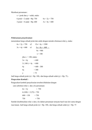 Membuat persamaan : 
x = jeruk dan y = salak, maka: 
6 jeruk + 2 salak = Rp. 750 6x + 2y = 750 
3 jeruk + 4 salak = Rp. 600 3x + 4y = 600 
Pelaksanaan penyelesaiaan 
menentukan harga sebuah jeruk dan salak dengan metode eliminassi nilai y, maka: 
6x + 2y = 750 x2 12x + 4y = 1500 
3x + 4y = 600 x1 3x + 4y = 600 - 
9x = 900 
x = 100 
jika x = 100, maka: 
3x + 4y = 600 
3 ( 100 ) + 4y = 600 
4y = 600 – 300 
4y = 300 
y = 75 
Jadi harga sebuah jeruk (x) = Rp. 100,- dan harga sebuah salak (y) = Rp. 75,- 
Pengecekan Kembali : 
Pengecekan kembali penyelesaian tersebut dilakukan dengan 
cara substitusi nilai x dan y ke persamaan: 
6x + 2y = 750 
6 (100) + 2 (75) = 750 
600 + 150 = 750 
750 = 750 
Setelah disubtitusikan nilai x dan y ke dalam persamaan ternyata hasil ruas kiri sama dengan 
ruas kanan. Jadi harga sebuah jeruk (x) = Rp. 100,- dan harga sebuah salak (y) = Rp. 75 
 