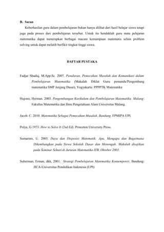 B. Saran 
Keberhasilan guru dalam pembelajaran bukan hanya dilihat dari hasil belajar siswa tetapi 
juga pada proses dari pembelajaran tersebut. Untuk itu hendaklah guru mata pelajaran 
matematika dapat menerapkan berbagai macam kemampuan matematis selain problem 
solving untuk dapat melatih berfikir tingkat tinggi siswa. 
DAFTAR PUSTAKA 
Fadjar Shadiq, M.App.Sc. 2007. Penalaran, Pemecahan Masalah dan Komunikasi dalam 
Pembelajaran Matematika (Makalah Diklat Guru pemandu/Pengembang 
matematika SMP Jenjang Dasar), Yogyakarta: PPPPTK Matematika 
Hujono, Herman. 2003. Pengembangan Kurikulum dan Pembelajaran Matematika. Malang: 
Fakultas Matematika dan Ilmu Pengetahuan Alam Universitas Malang. 
Jacob. C. 2010. Matematika Sebagai Pemecahan Masalah. Bandung. FPMIPA UPI. 
Polya, G.1973. How to Solve It (2nd Ed). Princeton University Press. 
Sumarmo, U. 2005. Daya dan Disposisi Matematik: Apa, Mengapa dan Bagaimana 
Dikembangkan pada Siswa Sekolah Dasar dan Menengah. Makalah disajikan 
pada Seminar Sehari di Jurusan Matematika ITB, Oktober 2003. 
Suherman, Erman, dkk, 2001. Strategi Pembelajaran Matematika Kontemporer, Bandung: 
JICA-Universitas Pendidikan Indonesia (UPI) 
