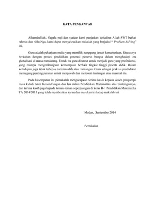 KATA PENGANTAR 
Alhamdulilah.. Segala puji dan syukur kami panjatkan kehadirat Allah SWT berkat 
rahmat dan ridhoNya, kami dapat menyelesaikan makalah yang berjudul “ Problem Solving” 
ini. 
Guru adalah pekerjaan mulia yang memiliki tanggung jawab kemanusiaan, khususnya 
berkaitan dengan proses pendidikan generasi penerus bangsa dalam menghadapi era 
globalisasi di masa mendatang. Untuk itu guru dituntut untuk menjadi guru yang profesional, 
yang mampu mengembangkan kemampuan berfikir tingkat tinggi peserta didik. Dalam 
kehidupan juga tidak terlepas dari masalah atau tantangan. Guru sebagai praktisi pendidikan 
memegang penting peranan untuk menjawab dan melewati tantangan atau masalah itu. 
Pada kesempatan ini pemakalah mengucapkan terima kasih kepada dosen pengampu 
mata kuliah Arah Kecendrungan dan Isu dalam Pendidikan Matematika atas bimbingannya, 
dan terima kasih juga kepada teman-teman seperjuangan di kelas B-1 Pendidikan Matematika 
TA 2014/2015 yang telah memberikan saran dan masukan terhadap makalah ini. 
Medan, September 2014 
Pemakalah 
 