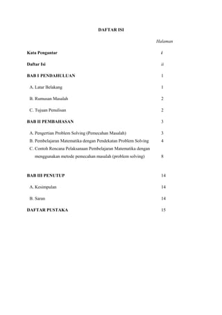 DAFTAR ISI 
Halaman 
Kata Pengantar i 
Daftar Isi ii 
BAB I PENDAHULUAN 1 
A. Latar Belakang 1 
B. Rumusan Masalah 2 
C. Tujuan Penulisan 2 
BAB II PEMBAHASAN 3 
A. Pengertian Problem Solving (Pemecahan Masalah) 3 
B. Pembelajaran Matematika dengan Pendekatan Problem Solving 4 
C. Contoh Rencana Pelaksanaan Pembelajaran Matematika dengan 
menggunakan metode pemecahan masalah (problem solving) 8 
BAB III PENUTUP 14 
A. Kesimpulan 14 
B. Saran 14 
DAFTAR PUSTAKA 15 
 
