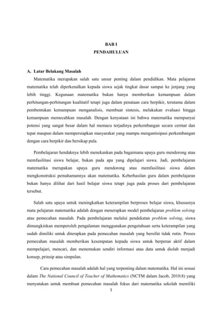 BAB I 
PENDAHULUAN 
A. Latar Belakang Masalah 
Matematika merupakan salah satu unsur penting dalam pendidikan. Mata pelajaran 
matematika telah diperkenalkan kepada siswa sejak tingkat dasar sampai ke jenjang yang 
lebih tinggi. Kegunaan matematika bukan hanya memberikan kemampuan dalam 
perhitungan-perhitungan kualitatif tetapi juga dalam penataan cara berpikir, terutama dalam 
pembentukan kemampuan menganalisis, membuat sintesis, melakukan evaluasi hingga 
kemampuan memecahkan masalah. Dengan kenyataan ini bahwa matematika mempunyai 
potensi yang sangat besar dalam hal memacu terjadinya perkembangan secara cermat dan 
tepat maupun dalam mempersiapkan masyarakat yang mampu mengantisipasi perkembangan 
dengan cara berpikir dan bersikap pula. 
Pembelajaran hendaknya lebih menekankan pada bagaimana upaya guru mendorong atau 
memfasilitasi siswa belajar, bukan pada apa yang dipelajari siswa. Jadi, pembelajaran 
matematika merupakan upaya guru mendorong atau memfasilitasi siswa dalam 
mengkonstruksi pemahamannya akan matematika. Keberhasilan guru dalam pembelajaran 
bukan hanya dilihat dari hasil belajar siswa tetapi juga pada proses dari pembelajaran 
tersebut. 
Salah satu upaya untuk meningkatkan keterampilan berproses belajar siswa, khususnya 
mata pelajaran matematika adalah dengan menerapkan model pembelajaran problem solving 
atau pemecahan masalah. Pada pembelajaran melalui pendekatan problem solving, siswa 
dimungkinkan memperoleh pengalaman menggunakan pengetahuan serta keterampilan yang 
sudah dimiliki untuk diterapkan pada pemecahan masalah yang bersifat tidak rutin. Proses 
pemecahan masalah memberikan kesempatan kepada siswa untuk berperan aktif dalam 
mempelajari, mencari, dan menemukan sendiri informasi atau data untuk diolah menjadi 
konsep, prinsip atau simpulan. 
Cara pemecahan masalah adalah hal yang terpenting dalam matematika. Hal ini sesuai 
dalam The National Council of Teacher of Mathematics (NCTM dalam Jacob, 2010:8) yang 
menyatakan untuk membuat pemecahan masalah fokus dari matematika sekolah memiliki 
1 
 