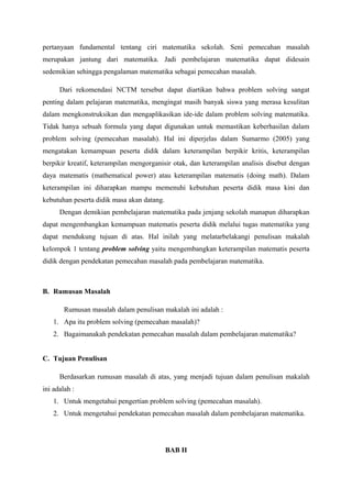 pertanyaan fundamental tentang ciri matematika sekolah. Seni pemecahan masalah 
merupakan jantung dari matematika. Jadi pembelajaran matematika dapat didesain 
sedemikian sehingga pengalaman matematika sebagai pemecahan masalah. 
Dari rekomendasi NCTM tersebut dapat diartikan bahwa problem solving sangat 
penting dalam pelajaran matematika, mengingat masih banyak siswa yang merasa kesulitan 
dalam mengkonstruksikan dan mengaplikasikan ide-ide dalam problem solving matematika. 
Tidak hanya sebuah formula yang dapat digunakan untuk memastikan keberhasilan dalam 
problem solving (pemecahan masalah). Hal ini diperjelas dalam Sumarmo (2005) yang 
mengatakan kemampuan peserta didik dalam keterampilan berpikir kritis, keterampilan 
berpikir kreatif, keterampilan mengorganisir otak, dan keterampilan analisis disebut dengan 
daya matematis (mathematical power) atau keterampilan matematis (doing math). Dalam 
keterampilan ini diharapkan mampu memenuhi kebutuhan peserta didik masa kini dan 
kebutuhan peserta didik masa akan datang. 
Dengan demikian pembelajaran matematika pada jenjang sekolah manapun diharapkan 
dapat mengembangkan kemampuan matematis peserta didik melalui tugas matematika yang 
dapat mendukung tujuan di atas. Hal inilah yang melatarbelakangi penulisan makalah 
kelompok 1 tentang problem solving yaitu mengembangkan keterampilan matematis peserta 
didik dengan pendekatan pemecahan masalah pada pembelajaran matematika. 
B. Rumusan Masalah 
Rumusan masalah dalam penulisan makalah ini adalah : 
1. Apa itu problem solving (pemecahan masalah)? 
2. Bagaimanakah pendekatan pemecahan masalah dalam pembelajaran matematika? 
C. Tujuan Penulisan 
Berdasarkan rumusan masalah di atas, yang menjadi tujuan dalam penulisan makalah 
ini adalah : 
1. Untuk mengetahui pengertian problem solving (pemecahan masalah). 
2. Untuk mengetahui pendekatan pemecahan masalah dalam pembelajaran matematika. 
BAB II 
 