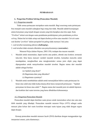 PEMBAHASAN 
A. Pengertian Problem Solving (Pemecahan Masalah) 
A.1. Pengertian masalah 
Tidak semua pertanyaan merupakan suatu masalah. Bagi seseorang suatu pertanyaan 
bisa menjadi suatu masalah sedangkan bagi orang lain tidak. Masalah adalah kesenjangan 
antara kenyataan yang terjadi dengan sesuatu yang kita harapkan atau kita capai. Kata 
“Problem” terkait erat dengan suatu pendekatan pembelajaran yaitu pendekatan problem 
solving. Dalam hal ini tidak setiap soal dapat disebut problem atau masalah. Ciri-ciri suatu 
soal disebut “problem” dalam perspektif ini paling tidak memuat 2 hal yaitu: 
1. soal tersebut menantang pikiran (challenging), 
2. soal tersebut tidak otomatis diketahui cara penyelesaiannya (nonroutine). 
Munurut Polya (dalam Hujono, 2003:150), terdapat dua macam masalah : 
1. Masalah untuk menemukan, dapat teoritis atau praktis, abstrak atau konkret, termasuk 
teka-teki. Kita harus mencari variabel masalah tersebut, kemudian mencoba untuk 
mendapatkan, menghasilkan atau mengkonstruksi semua jenis objek yang dapat 
dipergunakan untuk menyelesaikan masalah tersebut. Bagian utama dari masalah 
adalah sebagai berikut: 
(a) Apakah yang dicari? 
(b) Bagaimana data yang diketahui? 
(c) Bagaimana syaratnya? 
2. Masalah untuk membuktikan adalah untuk menunjukkan bahwa suatu pertanyaan itu 
benar atau salah atau tidak kedua-duanya.Kita harus menjawab pertanyaan : ”Apakah 
pernyataan itu benar atau salah ?”. Bagian utama dari masalah jenis ini adalah hipotesis 
dan konklusi dari suatu teorema yang harus dibuktikan kebenarannya. 
A.2. Pengertian Pemecahan Masalah 
Pemecahan masalah dapat diartikan suatu proses untuk menemukan solusi atas satu atau 
lebih masalah yang dihadapi. Pemecahan masalah menurut Polya (1975) sebagai usaha 
mencari jalan keluar dari suatu kesulitan mencapai suatu tujuan yang tidak dengan segera 
dapat dicapai. 
Konsep pemecahan masalah menurut Jacob (2010) diartikan dengan menggunakan tiga 
interpretasi umum, yaitu diantaranya : 
 