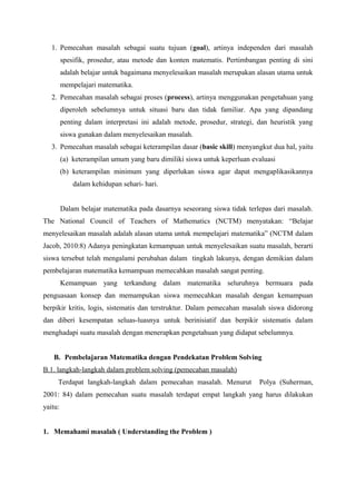 1. Pemecahan masalah sebagai suatu tujuan (goal), artinya independen dari masalah 
spesifik, prosedur, atau metode dan konten matematis. Pertimbangan penting di sini 
adalah belajar untuk bagaimana menyelesaikan masalah merupakan alasan utama untuk 
mempelajari matematika. 
2. Pemecahan masalah sebagai proses (process), artinya menggunakan pengetahuan yang 
diperoleh sebelumnya untuk situasi baru dan tidak familiar. Apa yang dipandang 
penting dalam interpretasi ini adalah metode, prosedur, strategi, dan heuristik yang 
siswa gunakan dalam menyelesaikan masalah. 
3. Pemecahan masalah sebagai keterampilan dasar (basic skill) menyangkut dua hal, yaitu 
(a) keterampilan umum yang baru dimiliki siswa untuk keperluan evaluasi 
(b) keterampilan minimum yang diperlukan siswa agar dapat mengaplikasikannya 
dalam kehidupan sehari- hari. 
Dalam belajar matematika pada dasarnya seseorang siswa tidak terlepas dari masalah. 
The National Council of Teachers of Mathematics (NCTM) menyatakan: “Belajar 
menyelesaikan masalah adalah alasan utama untuk mempelajari matematika” (NCTM dalam 
Jacob, 2010:8) Adanya peningkatan kemampuan untuk menyelesaikan suatu masalah, berarti 
siswa tersebut telah mengalami perubahan dalam tingkah lakunya, dengan demikian dalam 
pembelajaran matematika kemampuan memecahkan masalah sangat penting. 
Kemampuan yang terkandung dalam matematika seluruhnya bermuara pada 
penguasaan konsep dan memampukan siswa memecahkan masalah dengan kemampuan 
berpikir kritis, logis, sistematis dan terstruktur. Dalam pemecahan masalah siswa didorong 
dan diberi kesempatan seluas-luasnya untuk berinisiatif dan berpikir sistematis dalam 
menghadapi suatu masalah dengan menerapkan pengetahuan yang didapat sebelumnya. 
B. Pembelajaran Matematika dengan Pendekatan Problem Solving 
B.1. langkah-langkah dalam problem solving (pemecahan masalah) 
Terdapat langkah-langkah dalam pemecahan masalah. Menurut Polya (Suherman, 
2001: 84) dalam pemecahan suatu masalah terdapat empat langkah yang harus dilakukan 
yaitu: 
1. Memahami masalah ( Understanding the Problem ) 
 