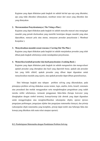 Kegiatan yang dapat dilakukan pada langkah ini adalah hal-hal apa saja yang diketahui, 
apa yang tidak diketahui (ditanyakan), membuat notasi dari unsur yang diketahui dan 
yang ditanyakan. 
2. Merencanakan Penyelesaiannya ( The Vising a Plan ) 
Kegiatan yang dapat dilakukan pada langkah ini adalah mencoba mencari atau mengingat 
masalah yang pernah diselesaikan yang memiliki kemiripan dengan masalah yang akan 
dipecahkan, mencari pola atau aturan, menyusun prosedur penyelesaian ( Membuat 
Konjektur ). 
3. Menyelesaikan masalah sesuai rencana ( Carring Out The Plan ) 
Kegiatan yang dapat dilakukan pada langkah ini adalah menjalankan prosedur yang telah 
dibuat pada langkah sebelumnya untuk mendapatkan penyelesaian. 
4. Memeriksa kembali prosedur dan hasil penyelesaian ( Looking Back ) 
Kegiatan yang dapat dilakukan pada langkah ini adalah menganalisis dan mengevaluasi 
apakah prosedur yang diterapkan dan hasil yang diperoleh benar, apakah ada prosedur 
lain yang lebih efektif, apakah prosedur yang dibuat dapat digunakan untuk 
menyelesaikan masalah yang sejenis, atau apakah prosedur dapat dibuat generalisasinya. 
Dari beberapa langkah atau tahapan problem solving yang dikemukakan, pada 
prinsipnya problem solving dilakukan secara teratur, logis, analitis, kritis, kreatif, sistematis 
atau prosedural dan mutlak menggunakan serta menghubungkan pengetahuan yang sudah 
mereka miliki sebelumnya, termasuk penggunaan fakta-fakta (berupa konvensi yang 
diungkapkan dengan simbol tertentu), konsep-konsep (ide abstrak yang dapat digunakan 
untuk menggolongkan atau mengklasifikasikan sekumpulan objek), operasi (proses 
pengerjaan perhitungan, pengerjaan aljabar dan pengerjaan matematika lainnya), dan prinsip 
(sekumpulan objek matematika yang kompleks, prinsip dapat terdiri atas beberapa fakta dan 
konsep yang dikaitkan oleh suatu relasi ataupun operasi). 
B.2. Pembelajaran Matematika dengan Pendekatan Problem Solving 
 