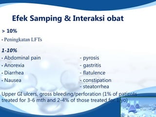 Efek Samping & Interaksi obat
> 10%
•   Peningkatan LFTs

1-10%
• Abdominal pain                 - pyrosis
• Anorexia                       - gastritis
• Diarrhea                       - flatulence
• Nausea                         - constipation
                                 - steatorrhea
Upper GI ulcers, gross bleeding/perforation (1% of patients
treated for 3-6 mth and 2-4% of those treated for 1 yo)
 