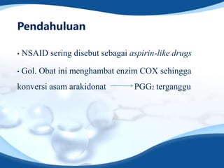 Pendahuluan

•   NSAID sering disebut sebagai aspirin-like drugs

•   Gol. Obat ini menghambat enzim COX sehingga
konversi asam arakidonat           PGG2 terganggu
 