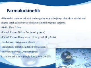 Farmakokinetik
•   Diabsorbsi pertama kali dari lambung dan usus selanjutnya obat akan melalui hati
diserap darah dan dibawa oleh darah sampai ke tempat kerjanya
•   Half-Life = 2 jam
•   Puncak Plasma Waktu: 2-4 jam (1 g dosis)
•   Puncak Plasma Konsentrasi: 10 mcg / mL (1 g dosis)
•   Terikat kuat pada protein plasma
•Metabolism:    Hepatic oxidation/conjugation
•Enzymes     inhibited: Cyclooxygenase
Excretion: urine 66% (single dose); feces 20-25%
 
