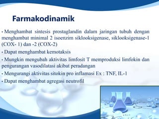 Farmakodinamik
• Menghambat sintesis prostaglandin dalam jaringan tubuh dengan
menghambat minimal 2 isoenzim siklooksigenase, siklooksigenase-1
(COX- 1) dan -2 (COX-2)
• Dapat menghambat kemotaksis

• Mungkin mengubah aktivitas limfosit T memproduksi limfokin dan
pengurangan vasodilatasi akibat peradangan
• Mengurangi aktivitas sitokin pro inflamasi Ex : TNF, IL-1

• Dapat menghambat agregasi neutrofil
 