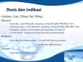 Dosis dan indikasi
•Sediaan : Caps. 250mg, Tab. 500mg.
•Dewasa :
        • Nyeri akut : awal 500mg PO, selanjutnya 250mg PO q6hr PRN Max 7 hari
        • Disminero primer : awal 500mg PO, selanjutnya 250mg PO q6hr PRN Max 7 hari

        • Pemberian : gunakan setelah makan utk menghindari E.S pada GI

        • Utk Dis.Primer : gunakan saat onset nyeri dan perdarahan terjadi

•Pediatric:

        •   Nyeri akut Dan dismero primer : <14 years old: Not recommended

                                       • > 14 th : sama seperti dewasa

•Geriatri

        •   Nyeri akut : sama seperti dewasa
 