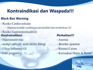 Kontraindikasi dan Waspada!!!
Black Box Warning
•   Resiko Cardiovaskular
      •   Hipotesa ketidak seimbangan prostasiklin dan tromboksan A2
• Resiko Gastrointestinal(GI)
Kontraindikasi                                        Perhatian!!!
• Hipersensitivitas                                   - Anemia
• acetyl-salicylic acid (ASA) Alergi                  - Bronko spasme
• Ulkus/Inflamasi GI                                  - Retensi Cairan
• Late pregnancy                                      - Kerusakan Hepar & Renal
 