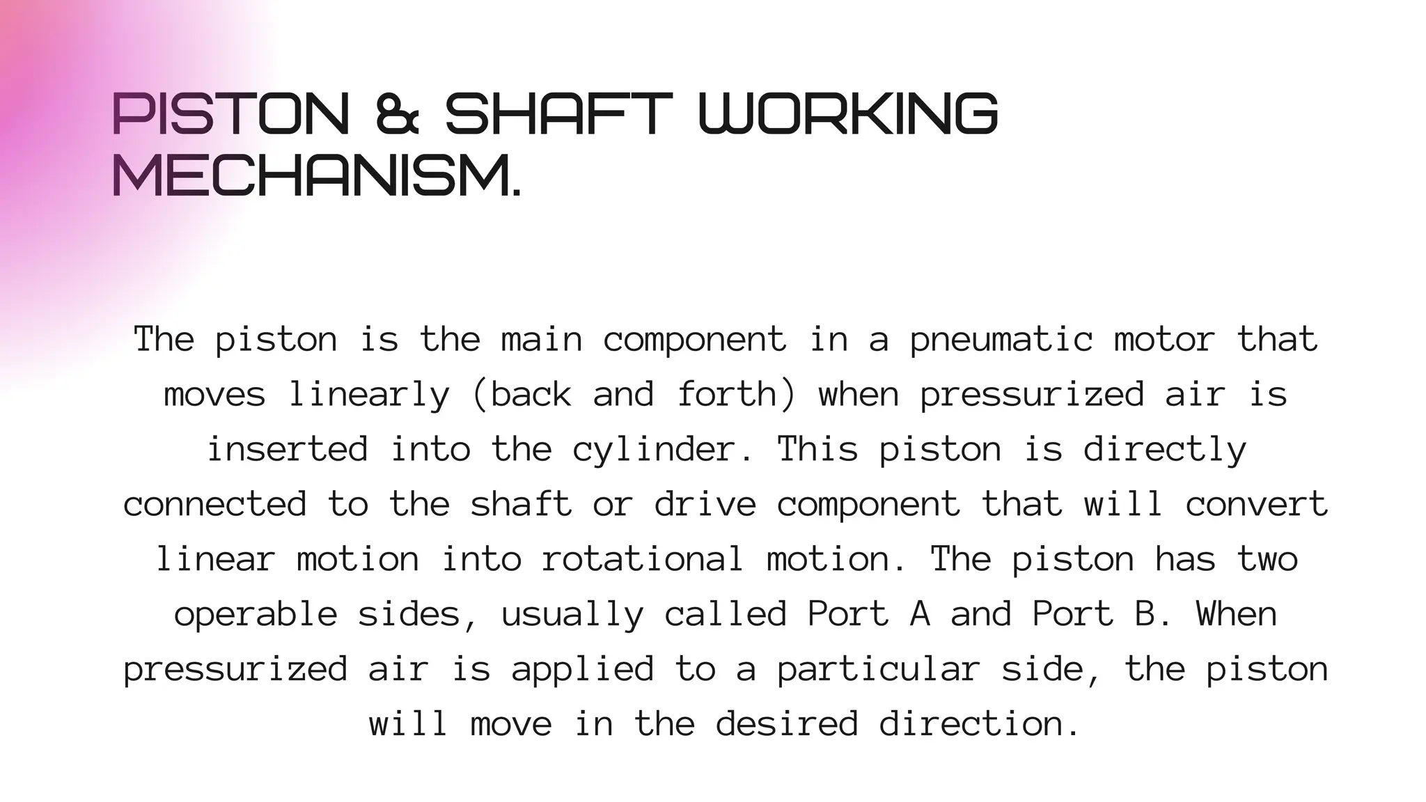 PISTON & SHAFT WORKING
MECHANISM.
The piston is the main component in a pneumatic motor that
moves linearly (back and forth) when pressurized air is
inserted into the cylinder. This piston is directly
connected to the shaft or drive component that will convert
linear motion into rotational motion. The piston has two
operable sides, usually called Port A and Port B. When
pressurized air is applied to a particular side, the piston
will move in the desired direction.
 