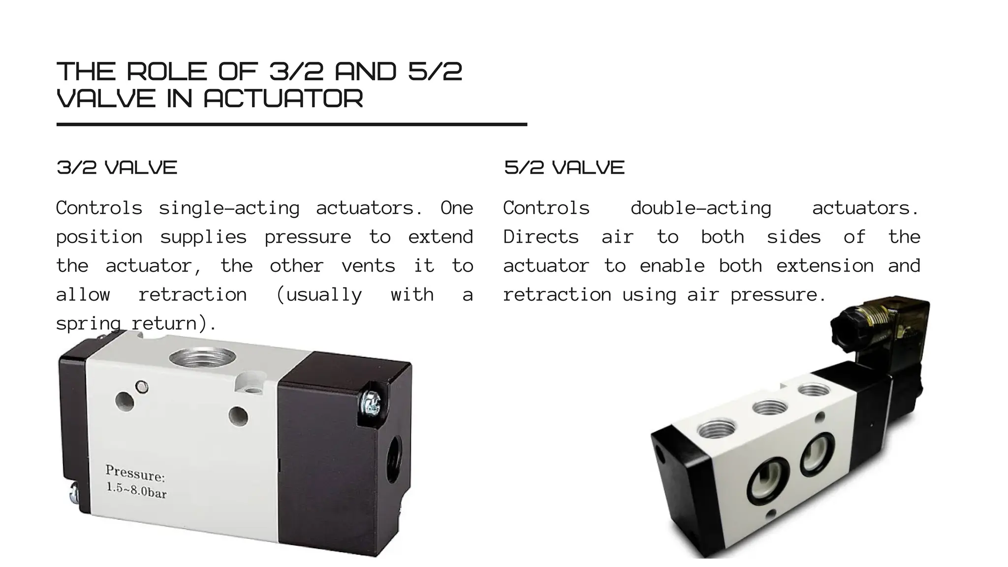 THE ROLE OF 3/2 AND 5/2
VALVE IN ACTUATOR
Controls single-acting actuators. One
position supplies pressure to extend
the actuator, the other vents it to
allow retraction (usually with a
spring return).
3/2 VALVE
Controls double-acting actuators.
Directs air to both sides of the
actuator to enable both extension and
retraction using air pressure.
5/2 VALVE
 