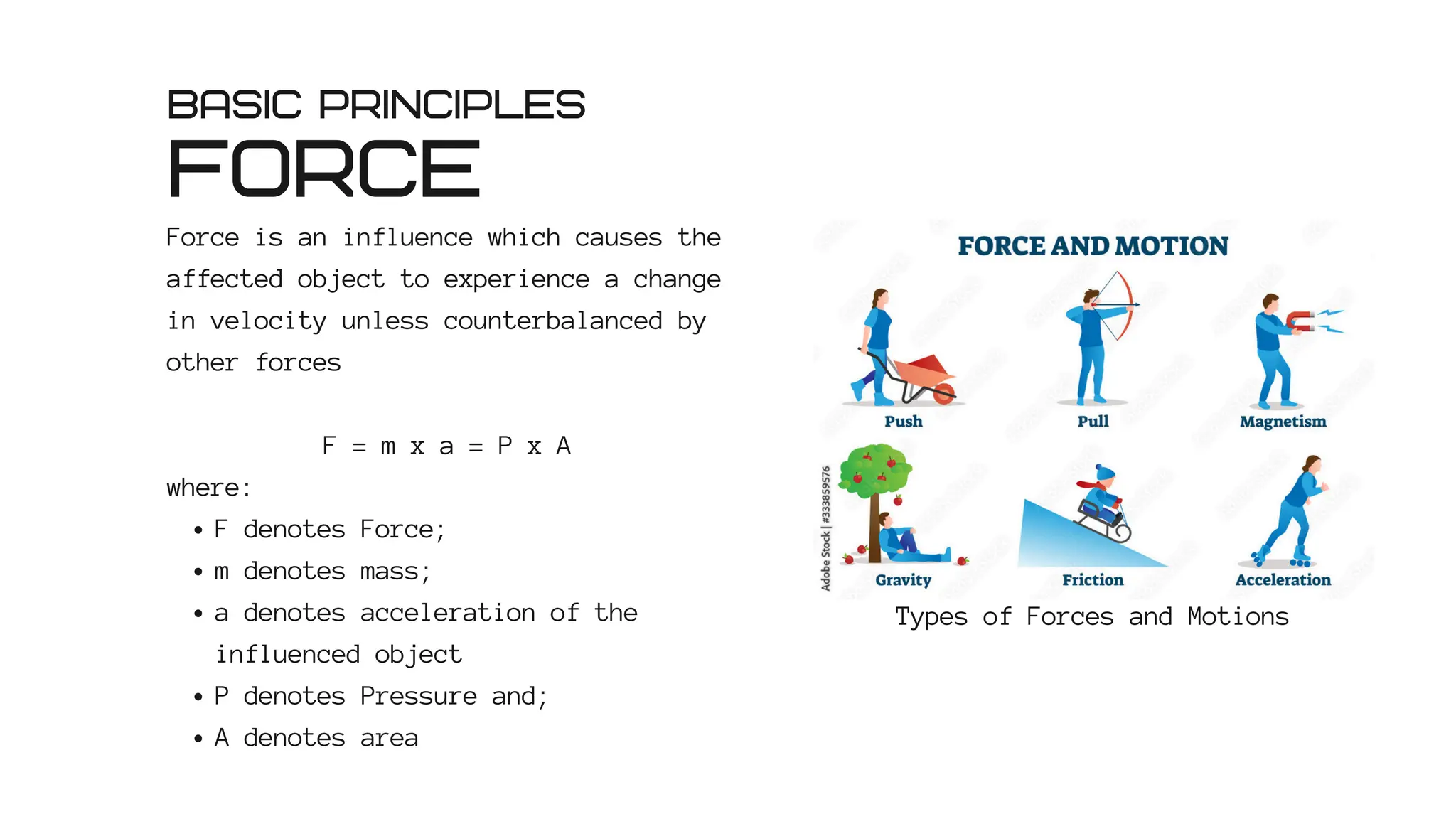 FORCE
Force is an influence which causes the
affected object to experience a change
in velocity unless counterbalanced by
other forces
F = m x a = P x A
where:
F denotes Force;
m denotes mass;
a denotes acceleration of the
influenced object
P denotes Pressure and;
A denotes area
BASIC PRINCIPLES
Types of Forces and Motions
 