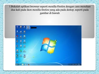 1.Bukalah aplikasi browser seperti mozilla Firefox dengan cara menekan
dua kali pada ikon mozilla firefox yang ada pada destop, seperti pada
gambar di bawah
 